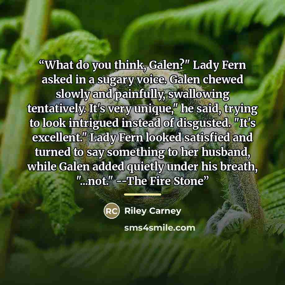 “What do you think, Galen?" Lady Fern asked in a sugary voice. Galen chewed slowly and painfully, swallowing tentatively. It's very unique," he said, trying to look intrigued instead of disgusted. "It's excellent." Lady Fern looked satisfied and turned to say something to her husband, while Galen…” quote by Riley Carney