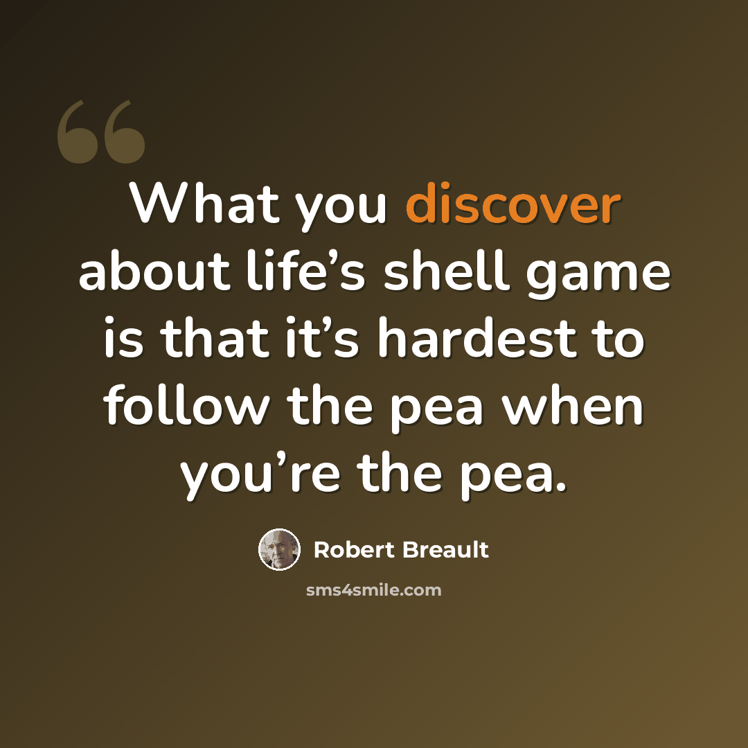 “What you discover about life’s shell game is that it’s hardest to follow the pea when you’re the pea.” quote by Robert Breault