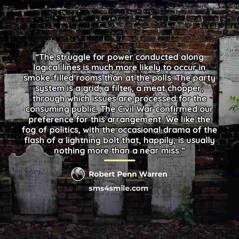 “The struggle for power conducted along logical lines is much more likely to occur in smoke-filled rooms than at the polls. The party system is a grid, a filter, a meat chopper, through which issues are processed for the consuming public. The Civil War confirmed our preference for this arrangement…” quote by Robert Penn Warren