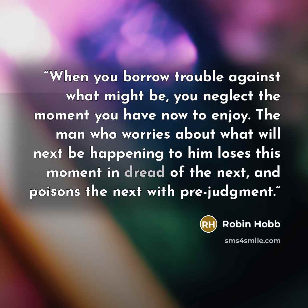 “When you borrow trouble against what might be, you neglect the moment you have now to enjoy. The man who worries about what will next be happening to him loses this moment in dread of the next, and poisons the next with pre-judgment.” quote by Robin Hobb