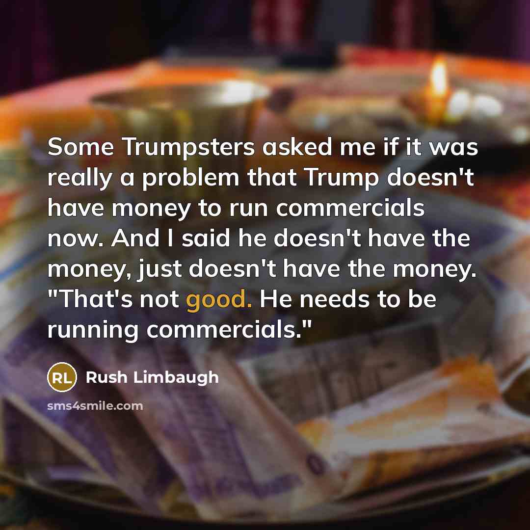 “Some Trumpsters asked me if it was really a problem that Trump doesn't have money to run commercials now. And I said he doesn't have the money, just doesn't have the money. "That's not good. He needs to be running commercials."” quote by Rush Limbaugh