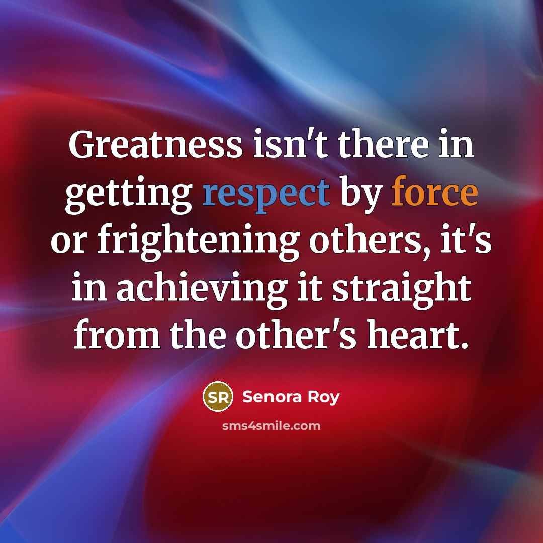“Greatness isn't there in getting respect by force or frightening others, it's in achieving it straight from the other's heart.” quote by Senora Roy