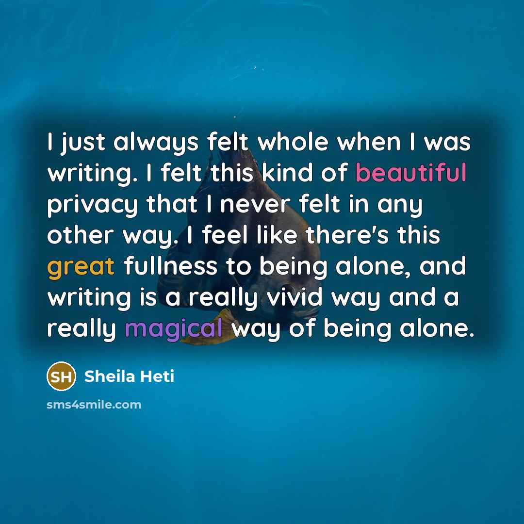 “I just always felt whole when I was writing. I felt this kind of beautiful privacy that I never felt in any other way. I feel like there's this great fullness to being alone, and writing is a really vivid way and a really magical way of being alone.” quote by Sheila Heti