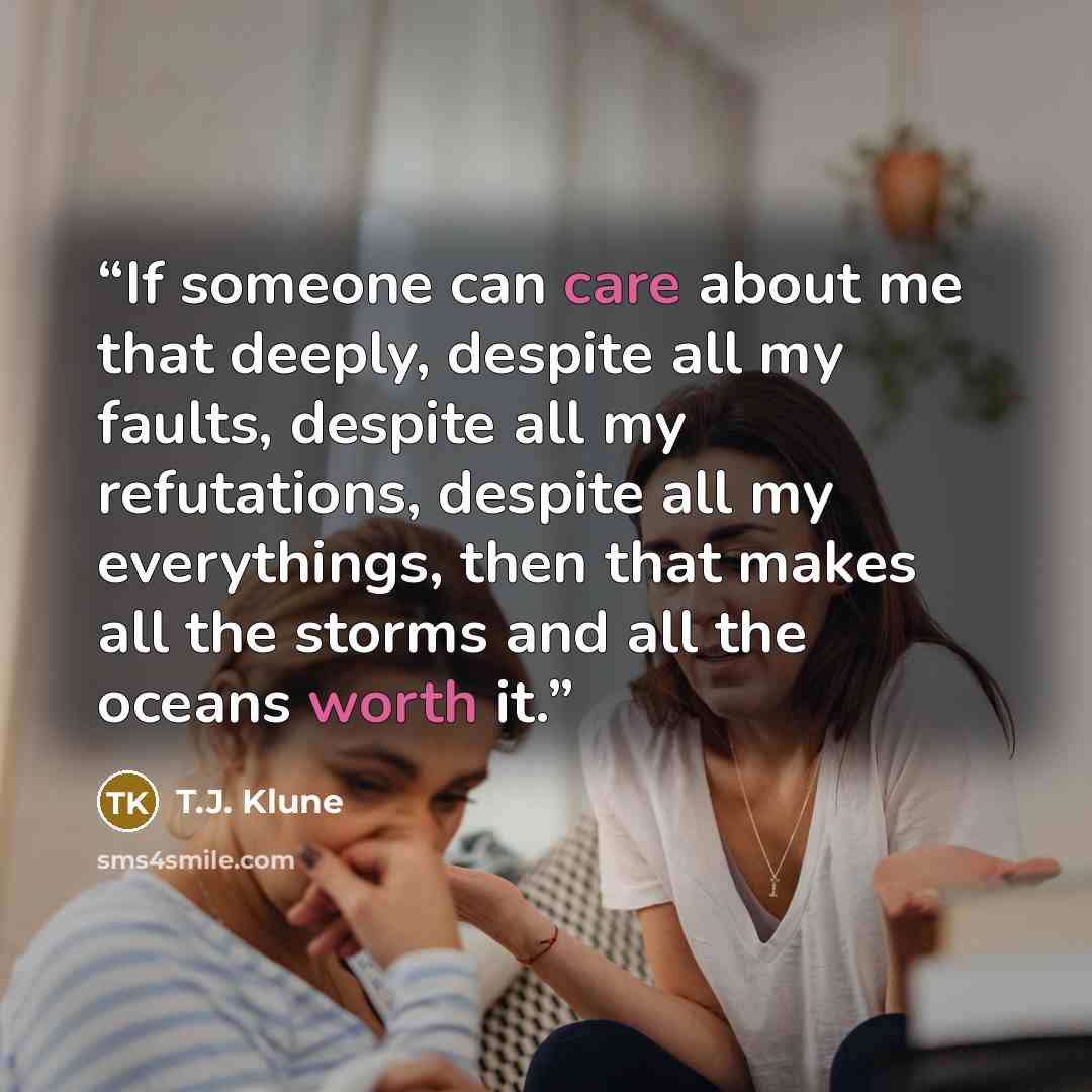 “If someone can care about me that deeply, despite all my faults, despite all my refutations, despite all my everythings, then that makes all the storms and all the oceans worth it.” quote by T.J. Klune