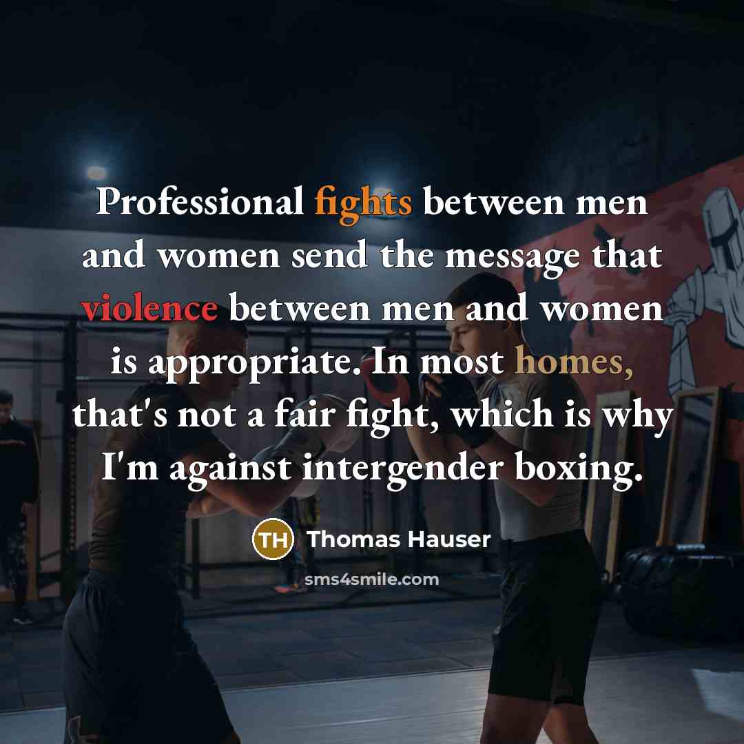 “Professional fights between men and women send the message that violence between men and women is appropriate. In most homes, that's not a fair fight, which is why I'm against intergender boxing.” quote by Thomas Hauser