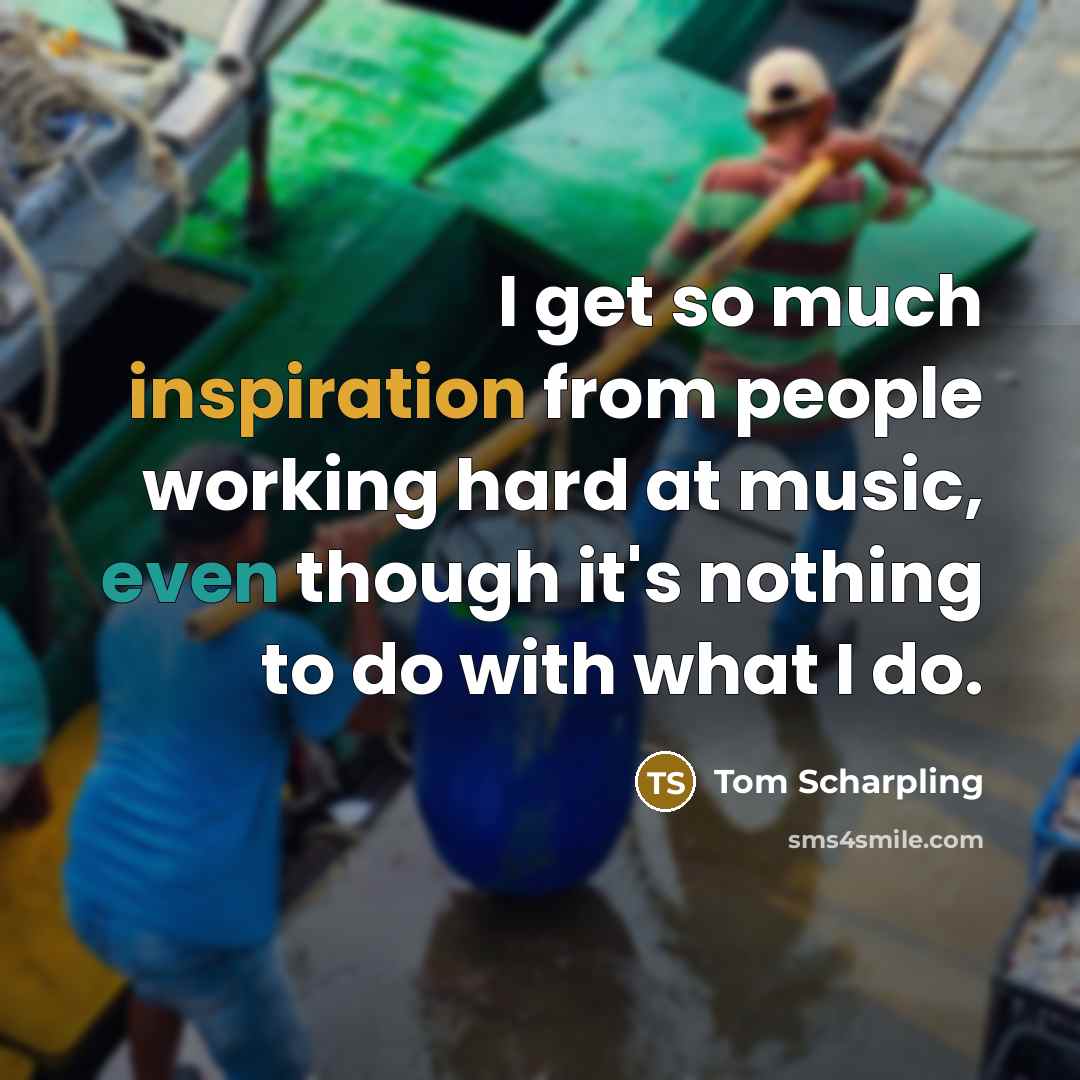 “I get so much inspiration from people working hard at music, even though it's nothing to do with what I do.” quote by Tom Scharpling
