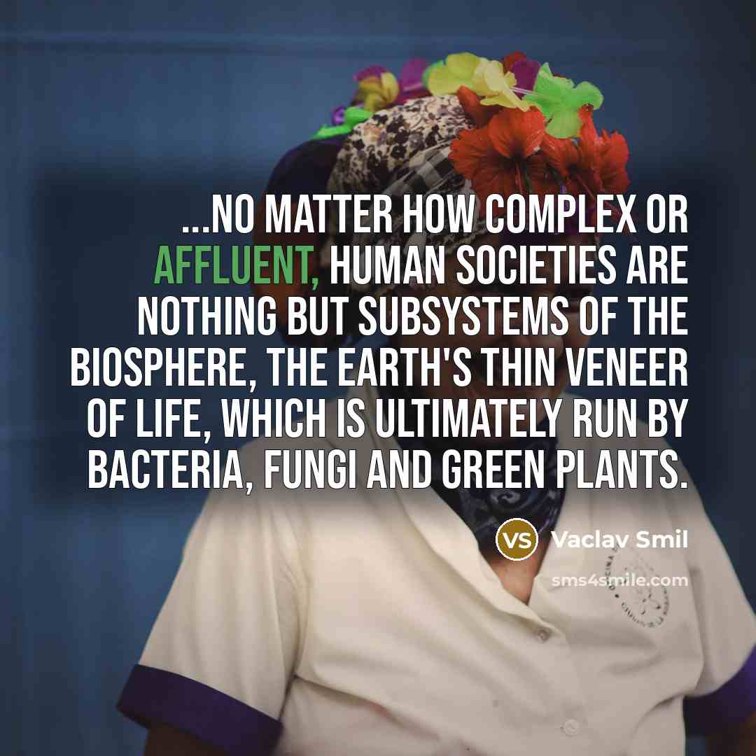“...no matter how complex or affluent, human societies are nothing but subsystems of the biosphere, the Earth's thin veneer of life, which is ultimately run by bacteria, fungi and green plants.” quote by Vaclav Smil