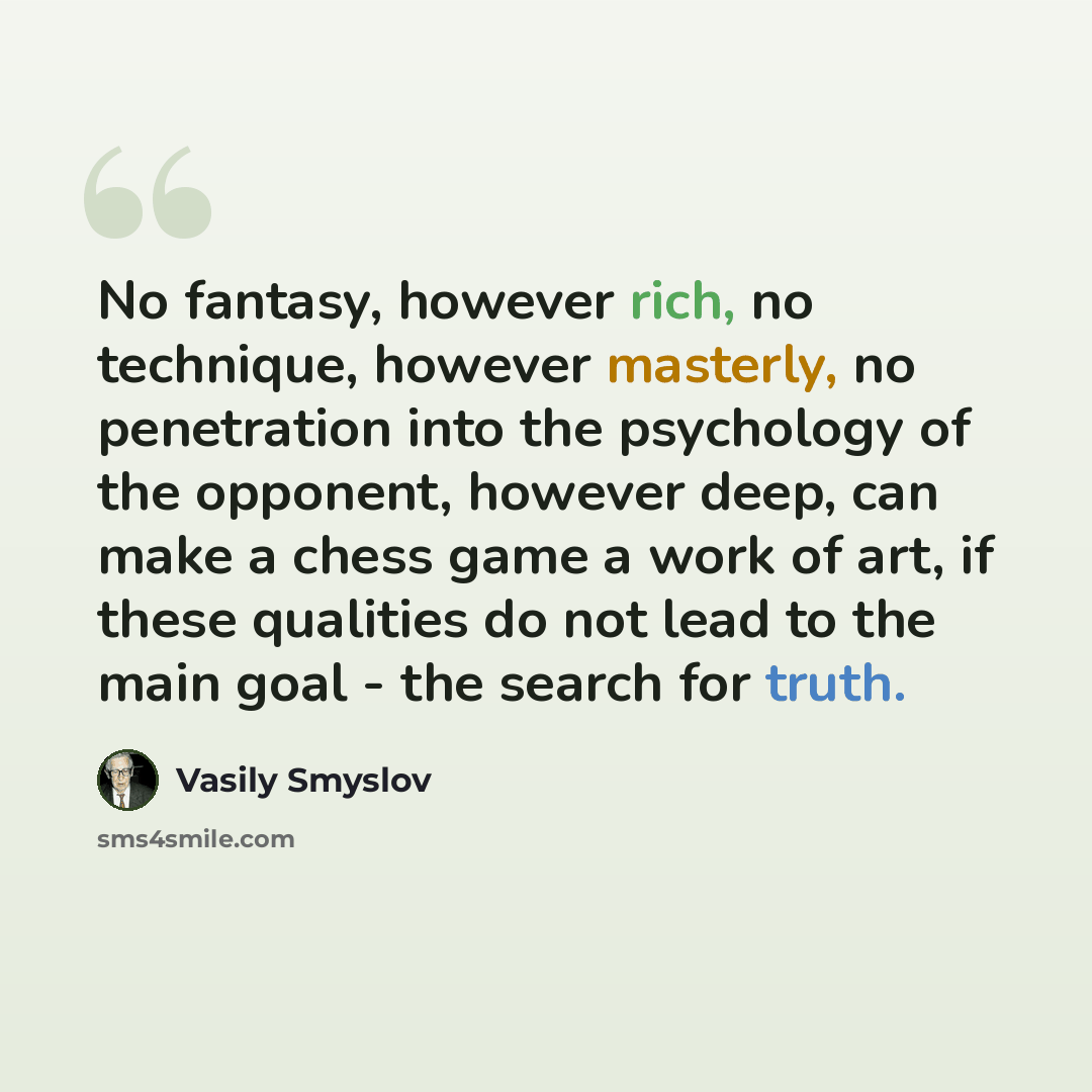 “No fantasy, however rich, no technique, however masterly, no penetration into the psychology of the opponent, however deep, can make a chess game a work of art, if these qualities do not lead to the main goal - the search for truth.” quote by Vasily Smyslov
