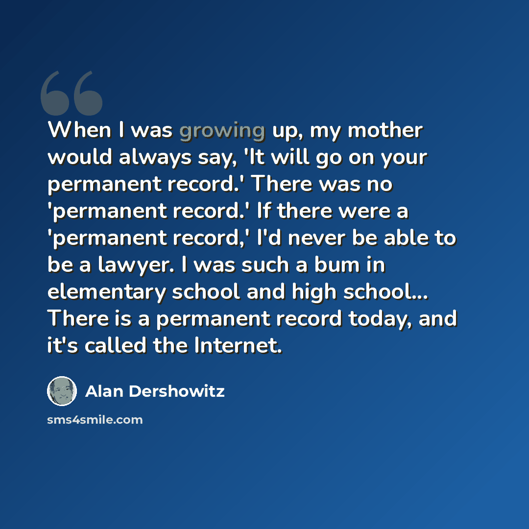 “When I was growing up, my mother would always say, 'It will go on your permanent record.' There was no 'permanent record.' If there were a 'permanent record,' I'd never be able to be a lawyer. I was such a bum in elementary school and high school... There is a permanent record today, and it's…” quote by Alan Dershowitz