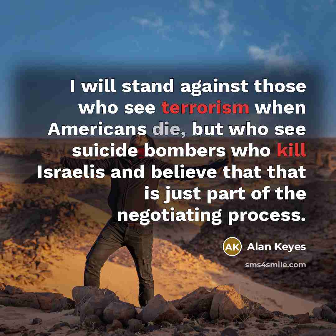 “I will stand against those who see terrorism when Americans die, but who see suicide bombers who kill Israelis and believe that that is just part of the negotiating process.” quote by Alan Keyes