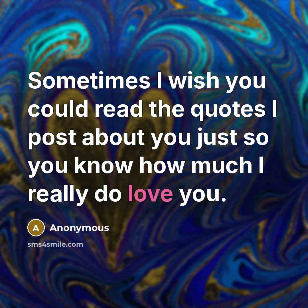 “Sometimes I wish you could read the quotes I post about you just so you know how much I really do love you.” quote by Anonymous