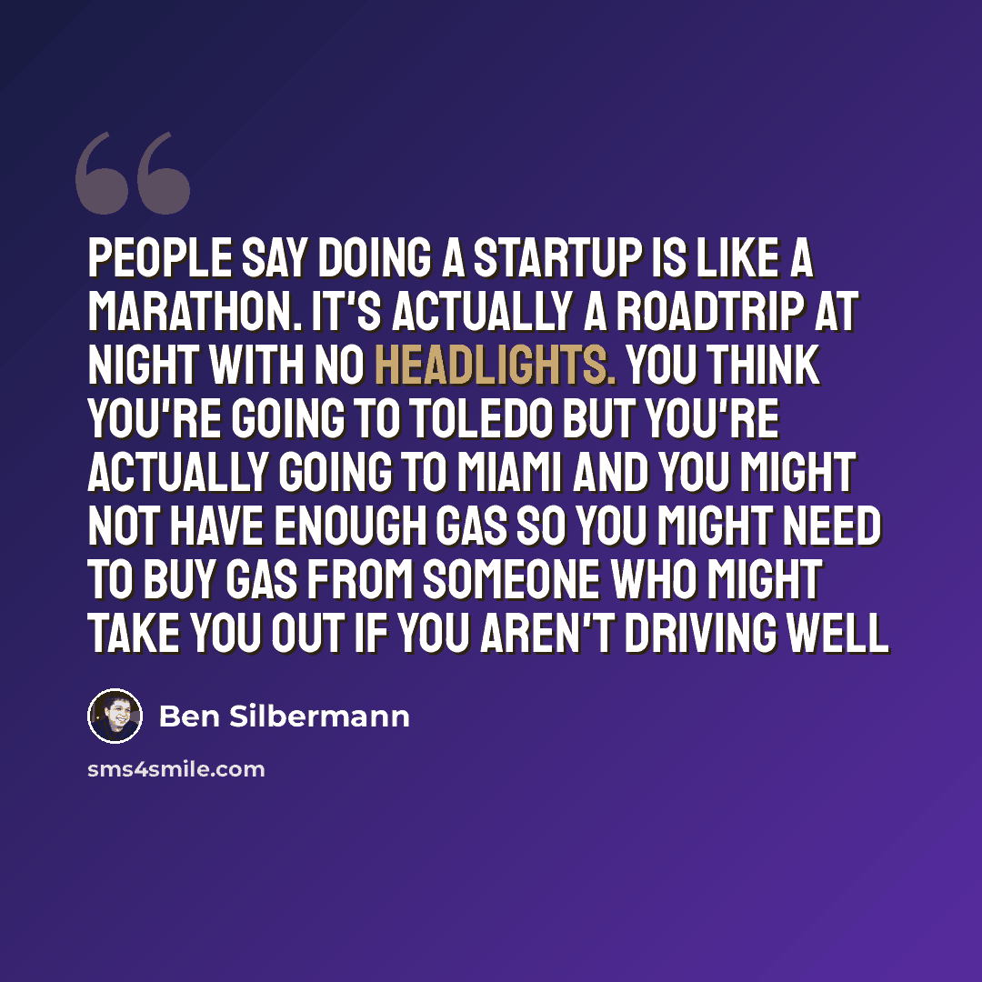 “People say doing a startup is like a marathon. It's actually a roadtrip at night with no headlights. You think you're going to Toledo but you're actually going to Miami and you might not have enough gas so you might need to buy gas from someone who might take you out if you aren't driving well” quote by Ben Silbermann