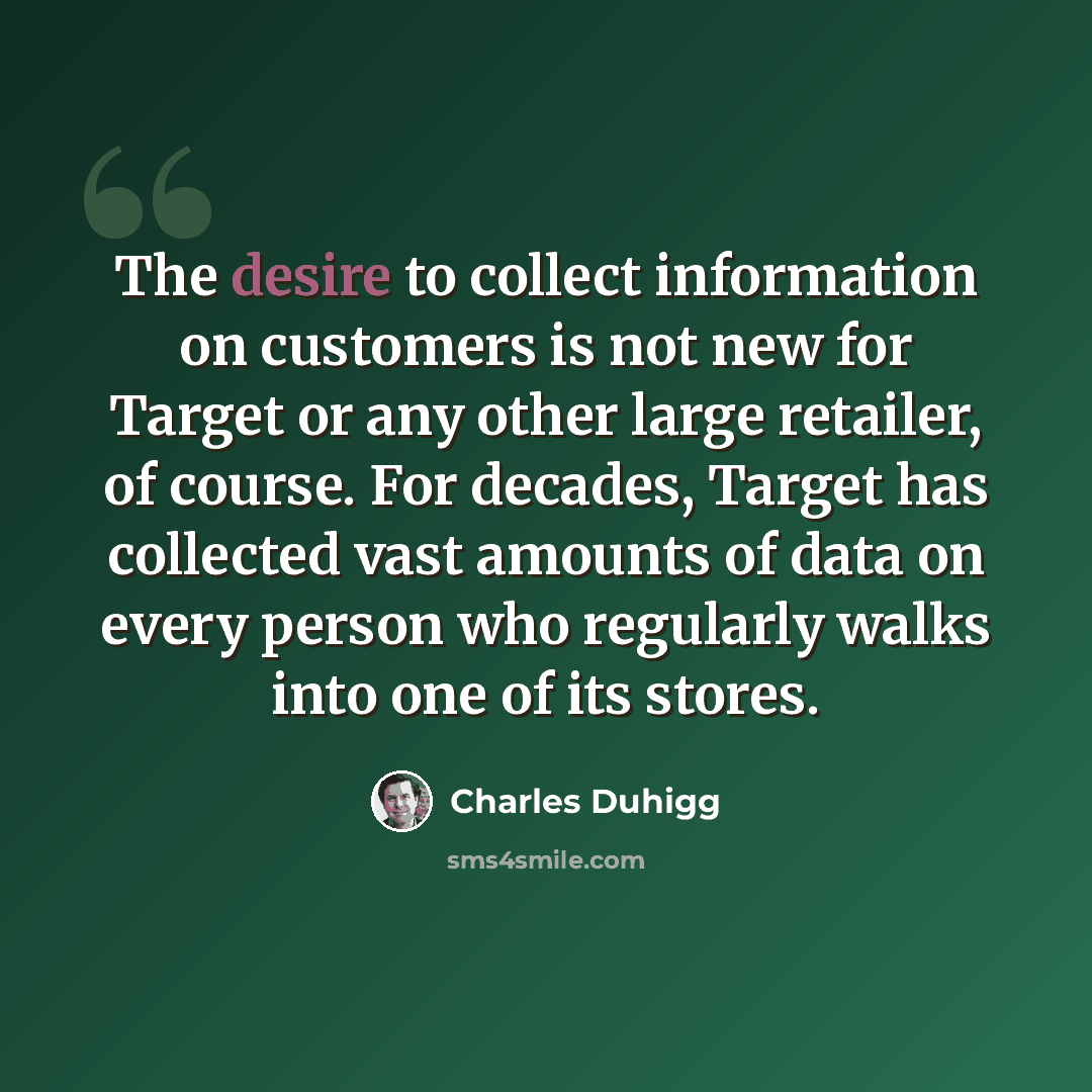 “The desire to collect information on customers is not new for Target or any other large retailer, of course. For decades, Target has collected vast amounts of data on every person who regularly walks into one of its stores.” quote by Charles Duhigg
