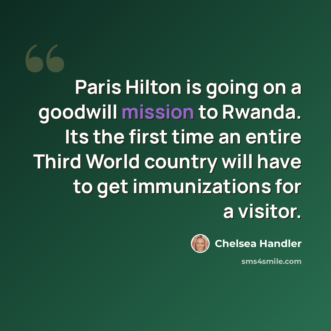 “Paris Hilton is going on a goodwill mission to Rwanda. Its the first time an entire Third World country will have to get immunizations for a visitor.” quote by Chelsea Handler