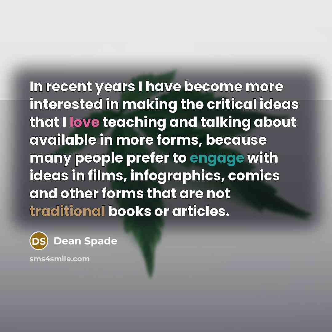 “In recent years I have become more interested in making the critical ideas that I love teaching and talking about available in more forms, because many people prefer to engage with ideas in films, infographics, comics and other forms that are not traditional books or articles.” quote by Dean Spade