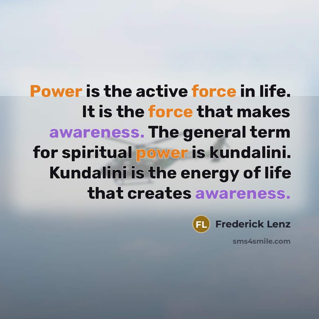 “Power is the active force in life. It is the force that makes awareness. The general term for spiritual power is kundalini. Kundalini is the energy of life that creates awareness.” quote by Frederick Lenz
