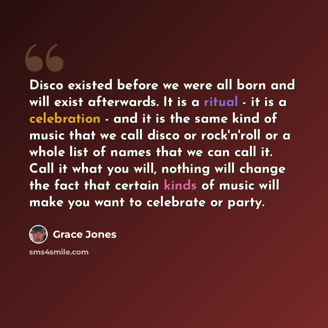 “Disco existed before we were all born and will exist afterwards. It is a ritual - it is a celebration - and it is the same kind of music that we call disco or rock'n'roll or a whole list of names that we can call it. Call it what you will, nothing will change the fact that certain kinds of music…” quote by Grace Jones