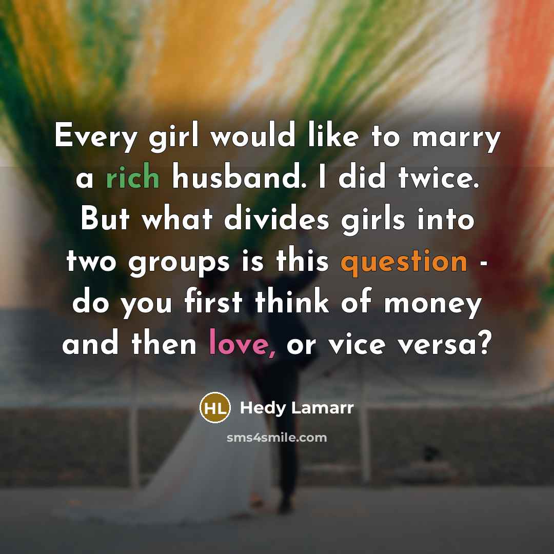 “Every girl would like to marry a rich husband. I did twice. But what divides girls into two groups is this question - do you first think of money and then love, or vice versa?” quote by Hedy Lamarr