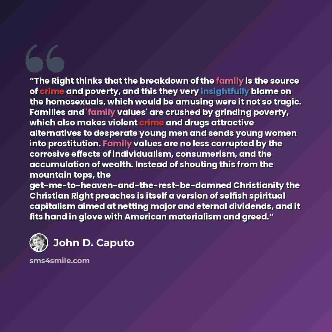 “The Right thinks that the breakdown of the family is the source of crime and poverty, and this they very insightfully blame on the homosexuals, which would be amusing were it not so tragic. Families and 'family values' are crushed by grinding poverty, which also makes violent crime and drugs…” quote by John D. Caputo