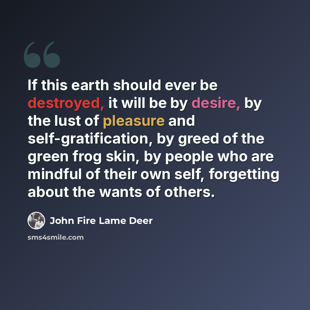 “If this earth should ever be destroyed, it will be by desire, by the lust of pleasure and self-gratification, by greed of the green frog skin, by people who are mindful of their own self, forgetting about the wants of others.” quote by John Fire Lame Deer