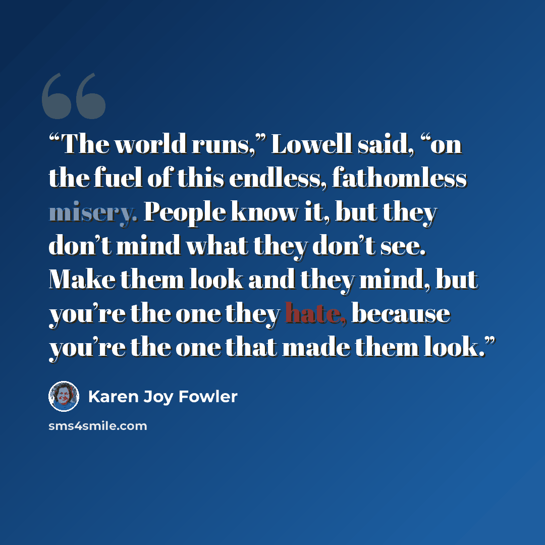 “The world runs,” Lowell said, “on the fuel of this endless, fathomless misery. People know it, but they don’t mind what they don’t see. Make them look and they mind, but you’re the one they hate, because you’re the one that made them look.” quote by Karen Joy Fowler