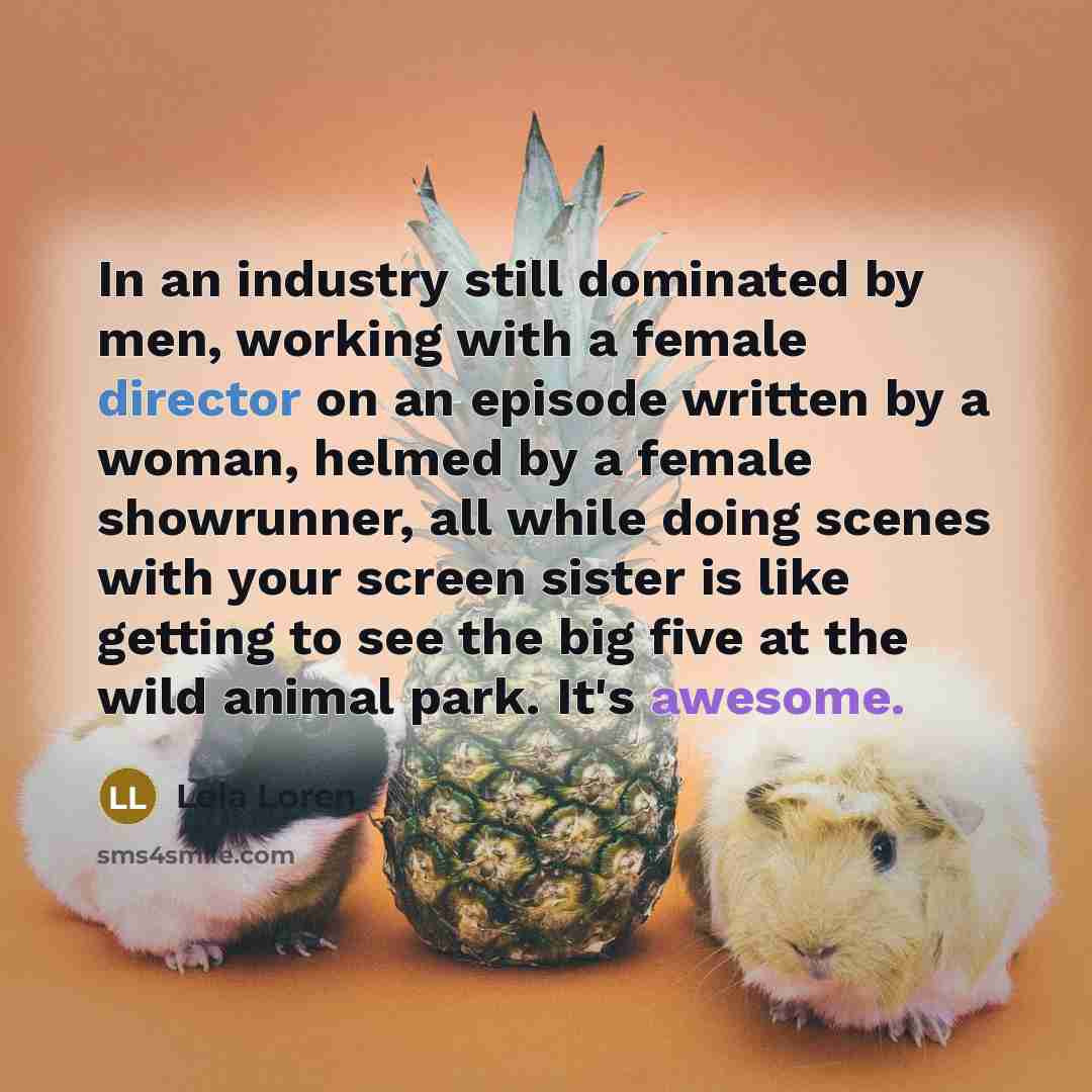“In an industry still dominated by men, working with a female director on an episode written by a woman, helmed by a female showrunner, all while doing scenes with your screen sister is like getting to see the big five at the wild animal park. It's awesome.” quote by Lela Loren