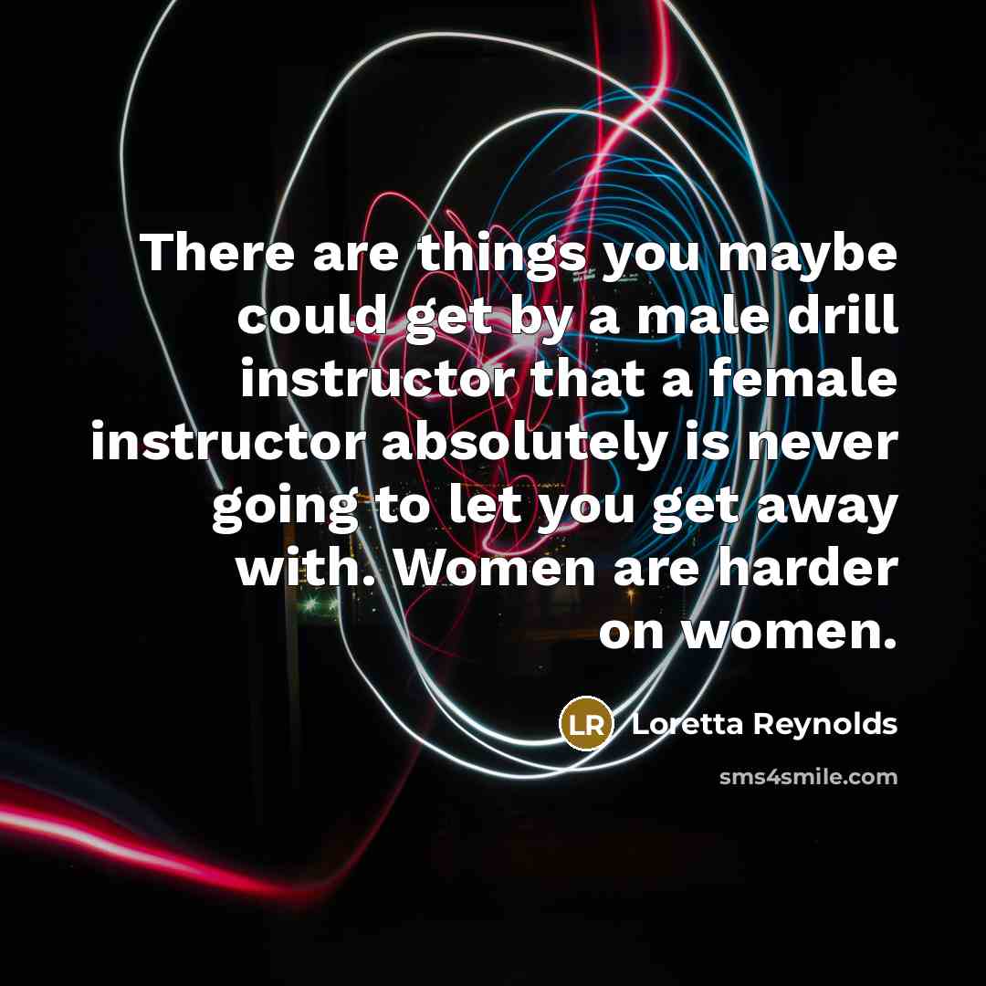 “There are things you maybe could get by a male drill instructor that a female instructor absolutely is never going to let you get away with. Women are harder on women.” quote by Loretta Reynolds