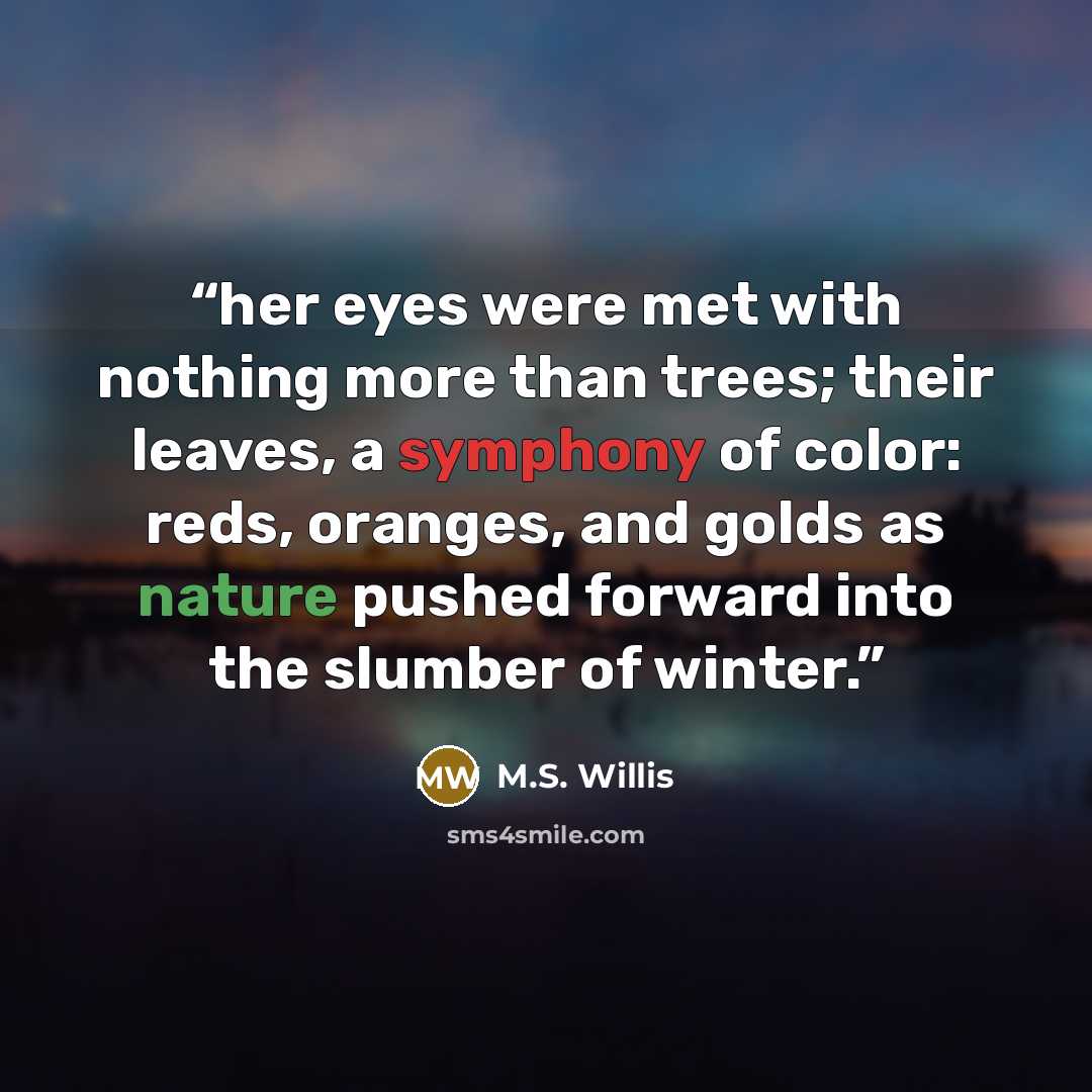 “her eyes were met with nothing more than trees; their leaves, a symphony of color: reds, oranges, and golds as nature pushed forward into the slumber of winter.” quote by M.S. Willis