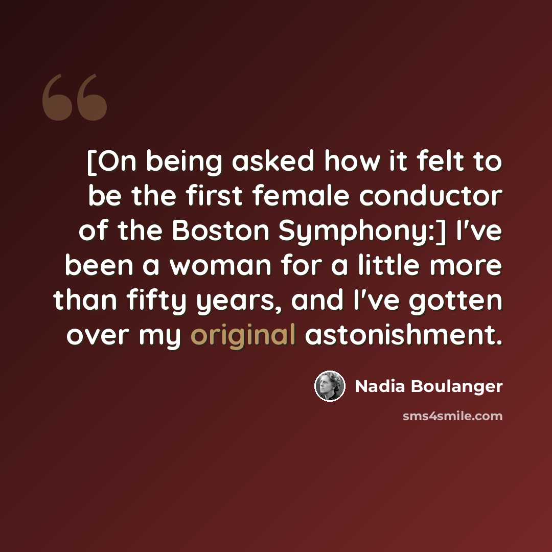 “[On being asked how it felt to be the first female conductor of the Boston Symphony:] I've been a woman for a little more than fifty years, and I've gotten over my original astonishment.” quote by Nadia Boulanger