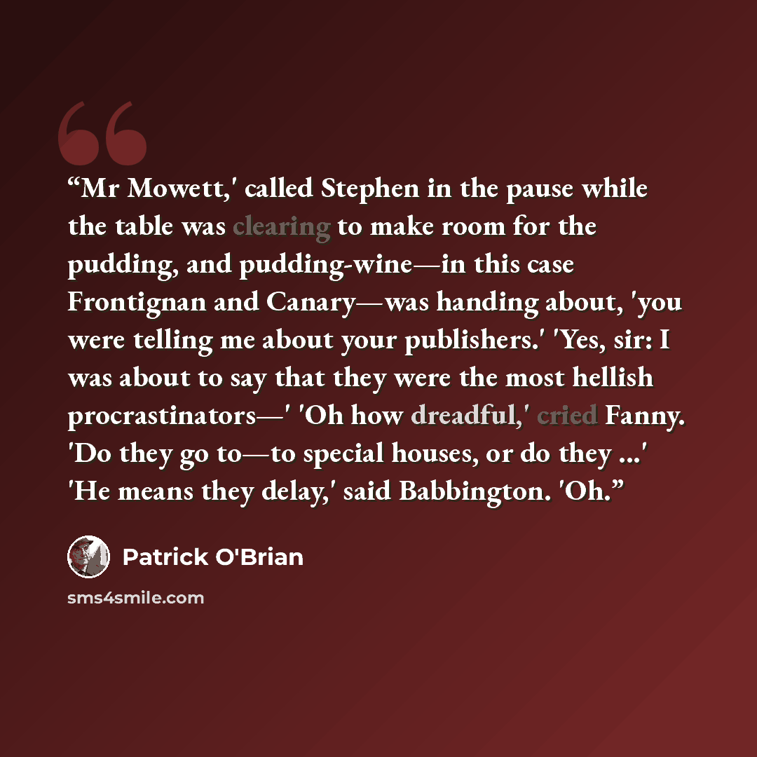 “Mr Mowett,' called Stephen in the pause while the table was clearing to make room for the pudding, and pudding-wine—in this case Frontignan and Canary—was handing about, 'you were telling me about your publishers.' 'Yes, sir: I was about to say that they were the most hellish procrastinators—' 'Oh…” quote by Patrick O'Brian