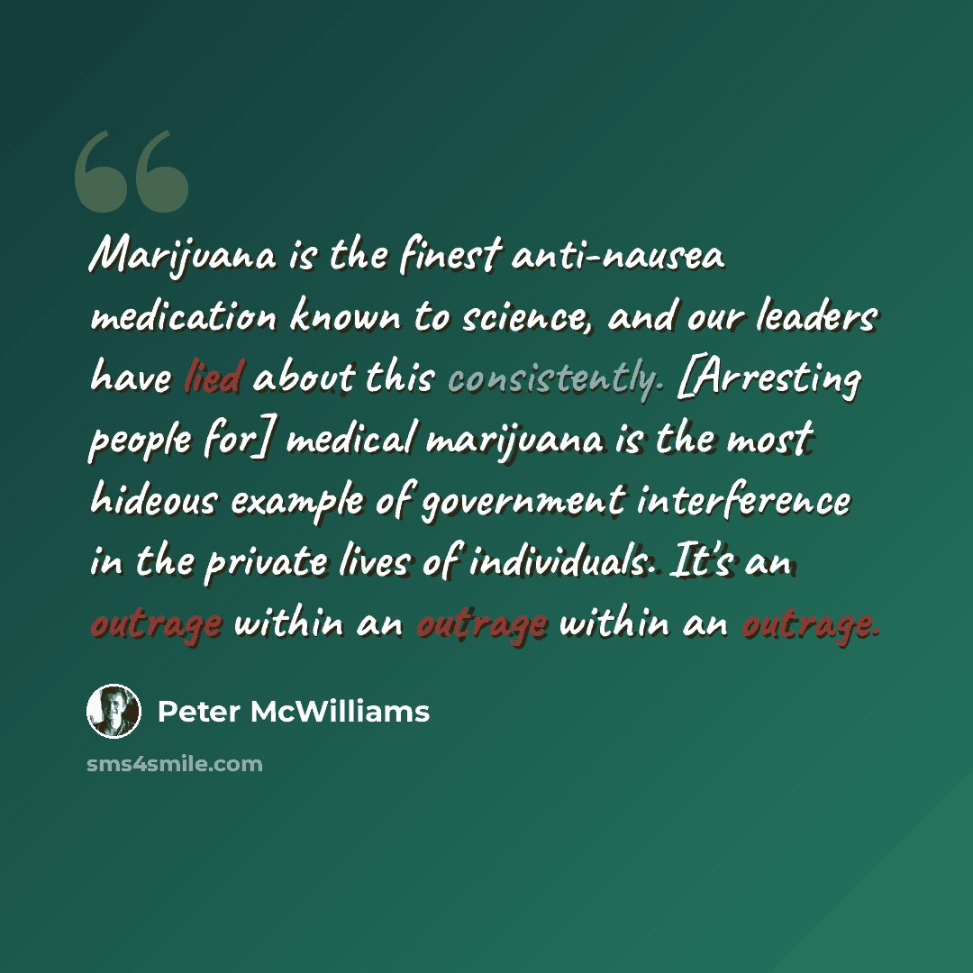 “Marijuana is the finest anti-nausea medication known to science, and our leaders have lied about this consistently. [Arresting people for] medical marijuana is the most hideous example of government interference in the private lives of individuals. It's an outrage within an outrage within an…” quote by Peter McWilliams