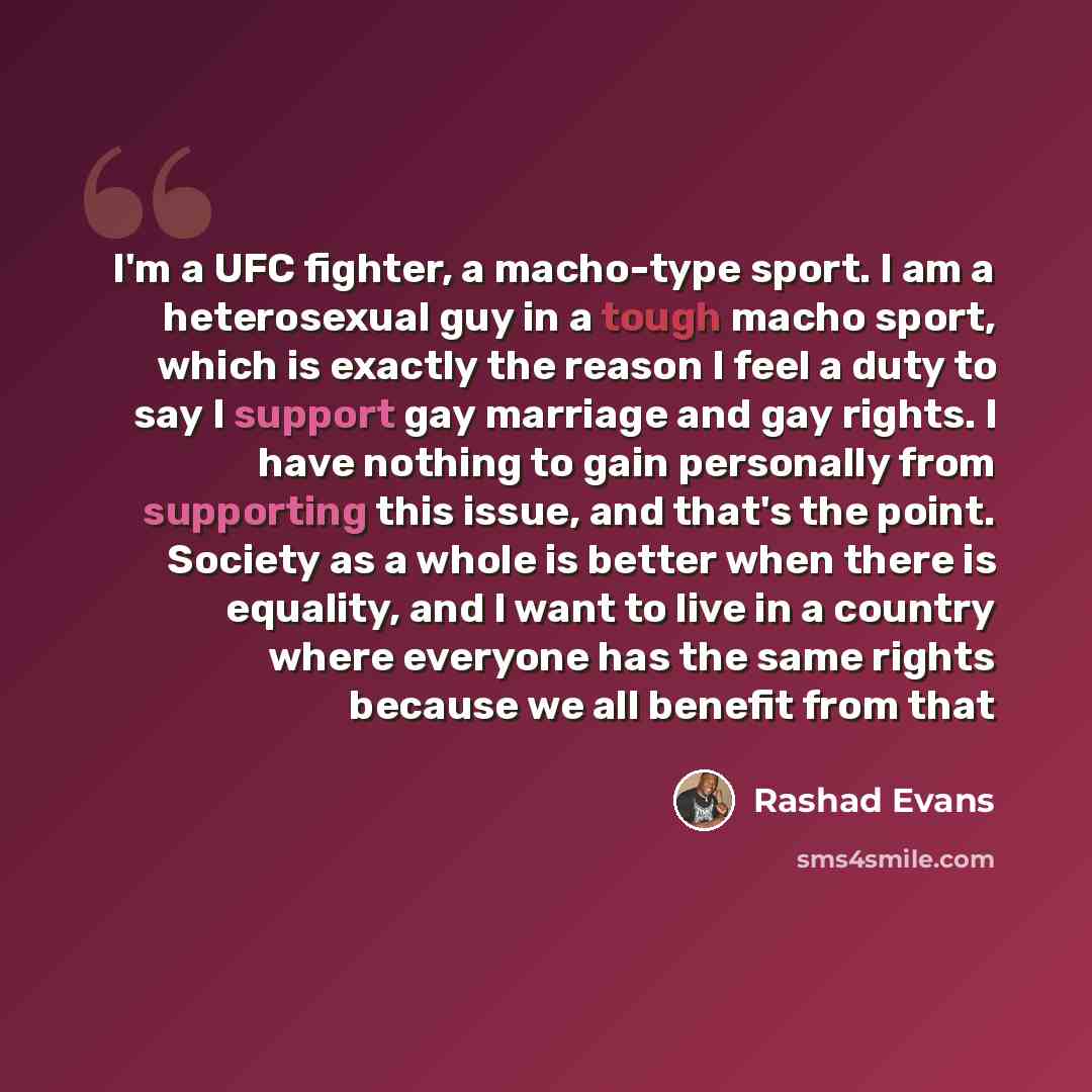“I'm a UFC fighter, a macho-type sport. I am a heterosexual guy in a tough macho sport, which is exactly the reason I feel a duty to say I support gay marriage and gay rights. I have nothing to gain personally from supporting this issue, and that's the point. Society as a whole is better when there…” quote by Rashad Evans