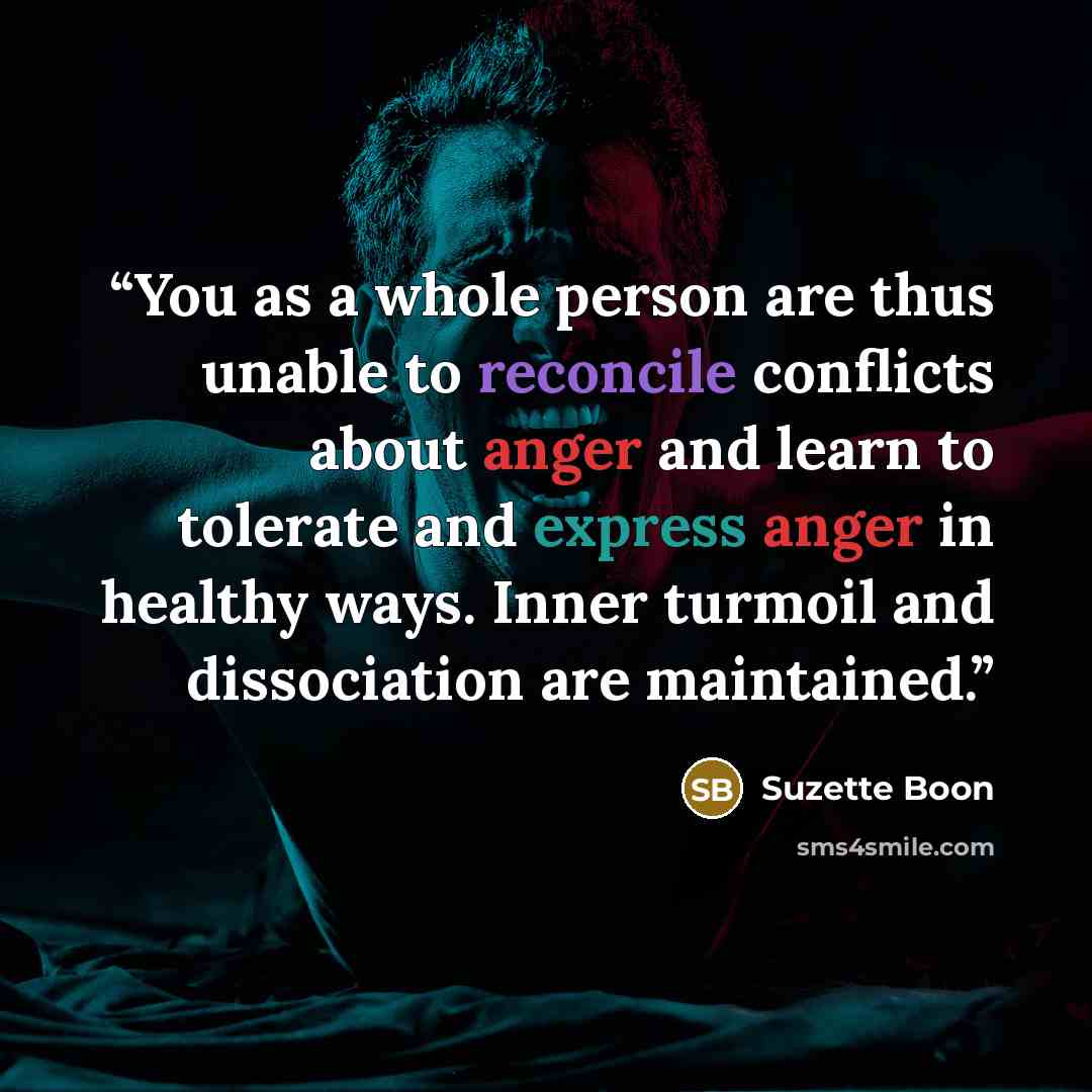 “You as a whole person are thus unable to reconcile conflicts about anger and learn to tolerate and express anger in healthy ways. Inner turmoil and dissociation are maintained.” quote by Suzette Boon