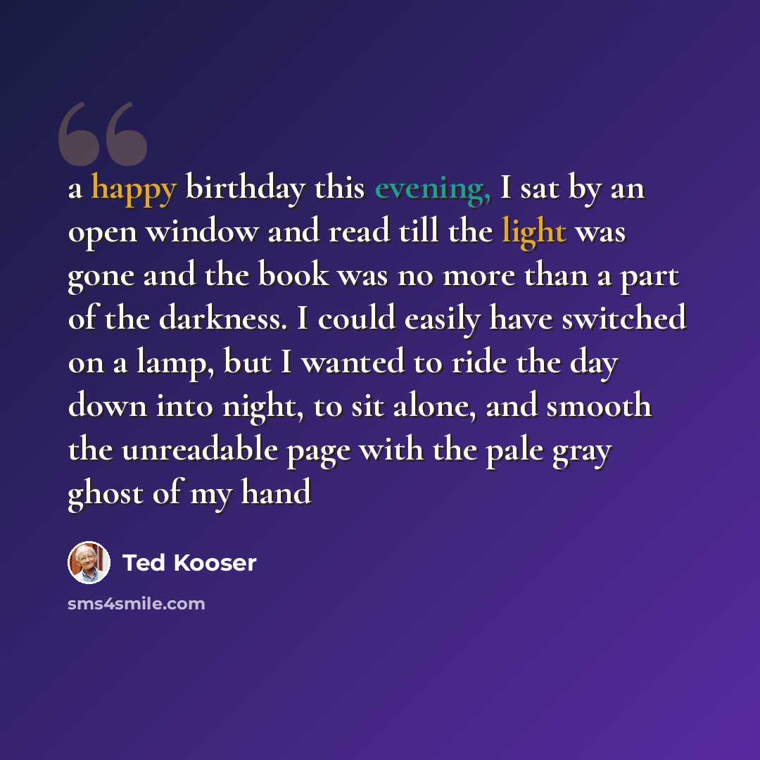 “a happy birthday this evening, I sat by an open window and read till the light was gone and the book was no more than a part of the darkness. I could easily have switched on a lamp, but I wanted to ride the day down into night, to sit alone, and smooth the unreadable page with the pale gray ghost…” quote by Ted Kooser