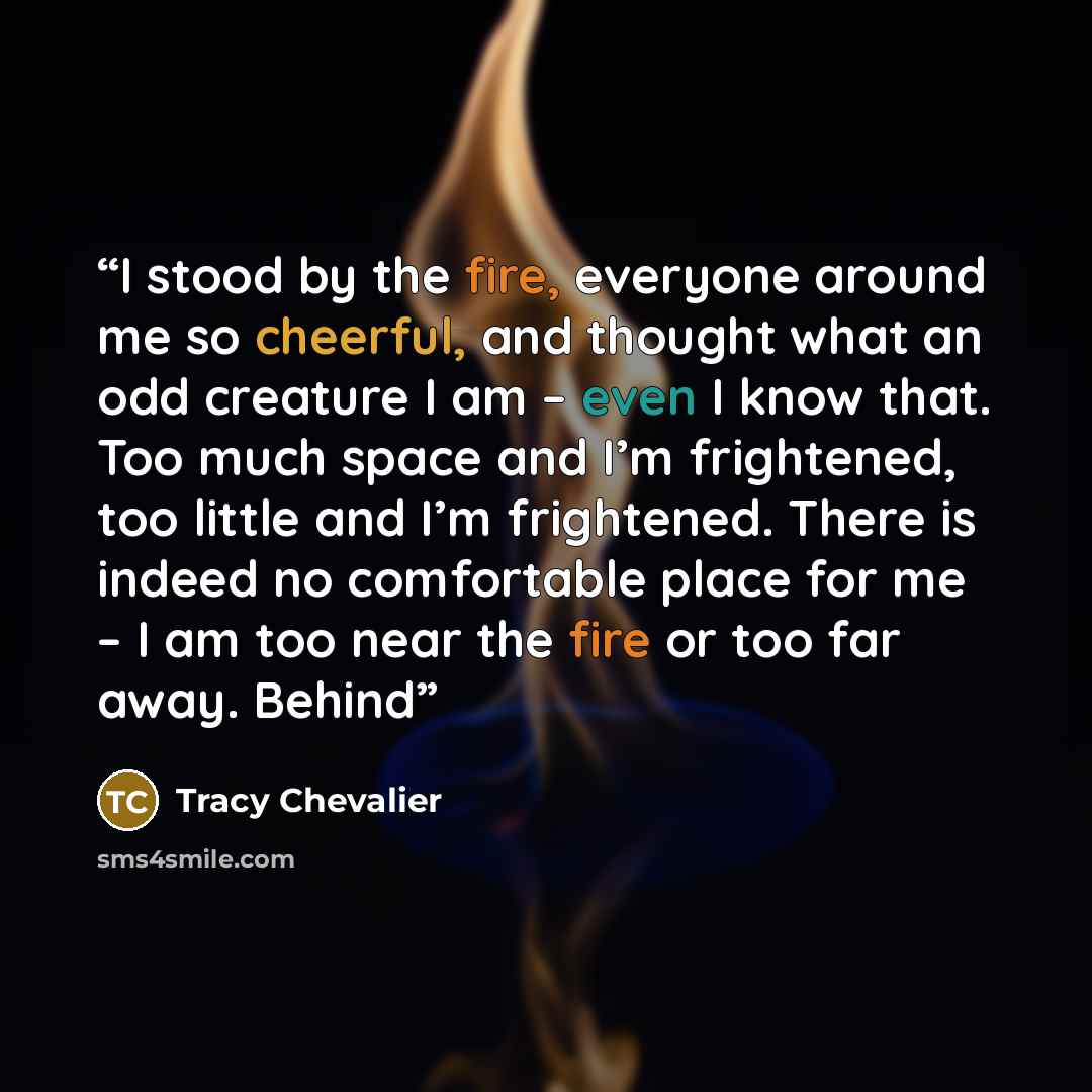 “I stood by the fire, everyone around me so cheerful, and thought what an odd creature I am – even I know that. Too much space and I’m frightened, too little and I’m frightened. There is indeed no comfortable place for me – I am too near the fire or too far away. Behind” quote by Tracy Chevalier