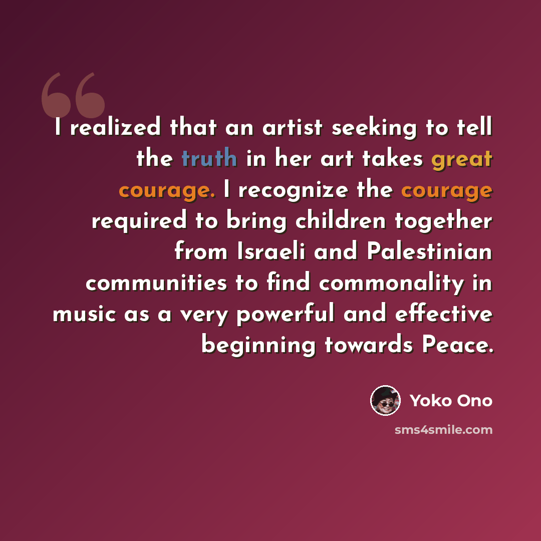 “I realized that an artist seeking to tell the truth in her art takes great courage. I recognize the courage required to bring children together from Israeli and Palestinian communities to find commonality in music as a very powerful and effective beginning towards Peace.” quote by Yoko Ono