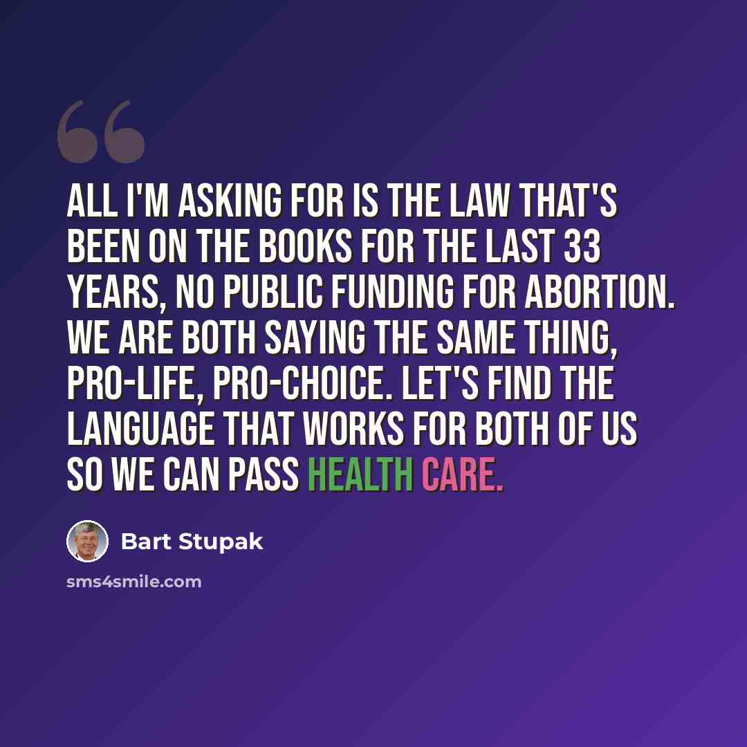 “All I'm asking for is the law that's been on the books for the last 33 years, no public funding for abortion. We are both saying the same thing, pro-life, pro-choice. Let's find the language that works for both of us so we can pass health care.” quote by Bart Stupak
