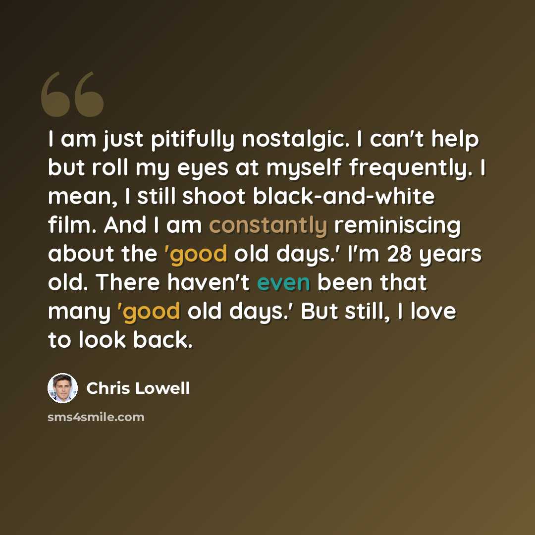 “I am just pitifully nostalgic. I can't help but roll my eyes at myself frequently. I mean, I still shoot black-and-white film. And I am constantly reminiscing about the 'good old days.' I'm 28 years old. There haven't even been that many 'good old days.' But still, I love to look back.” quote by Chris Lowell