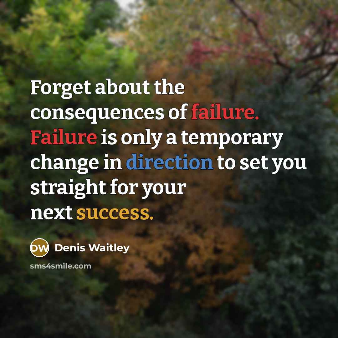 “Forget about the consequences of failure. Failure is only a temporary change in direction to set you straight for your next success.” quote by Denis Waitley