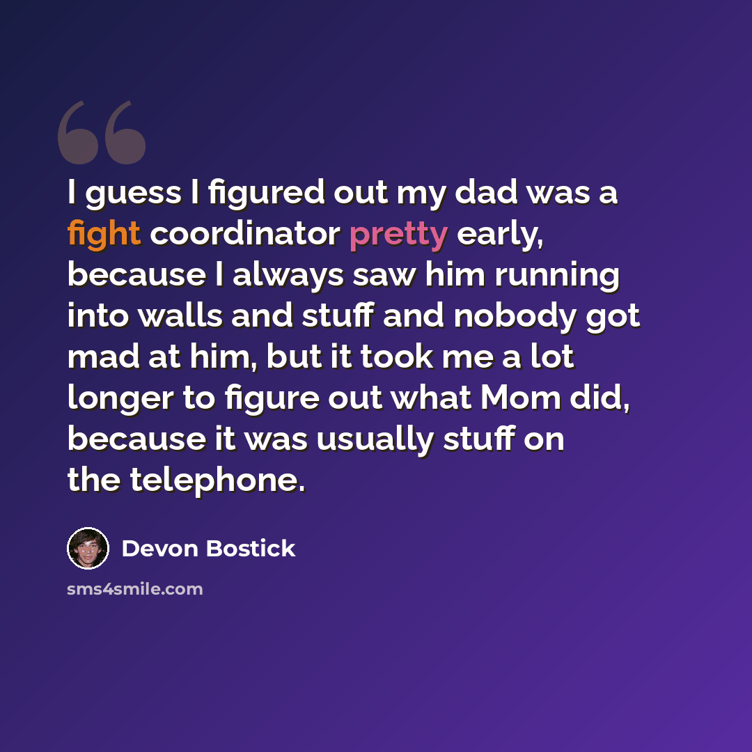 “I guess I figured out my dad was a fight coordinator pretty early, because I always saw him running into walls and stuff and nobody got mad at him, but it took me a lot longer to figure out what Mom did, because it was usually stuff on the telephone.” quote by Devon Bostick