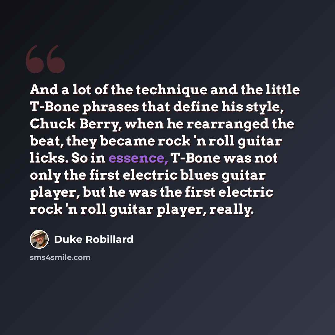 “And a lot of the technique and the little T-Bone phrases that define his style, Chuck Berry, when he rearranged the beat, they became rock 'n roll guitar licks. So in essence, T-Bone was not only the first electric blues guitar player, but he was the first electric rock 'n roll guitar player…” quote by Duke Robillard