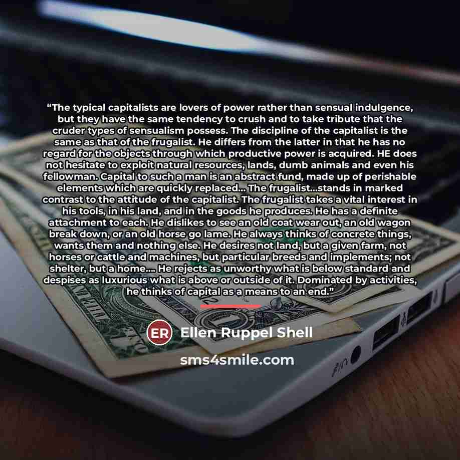“The typical capitalists are lovers of power rather than sensual indulgence, but they have the same tendency to crush and to take tribute that the cruder types of sensualism possess. The discipline of the capitalist is the same as that of the frugalist. He differs from the latter in that he has no…” quote by Ellen Ruppel Shell