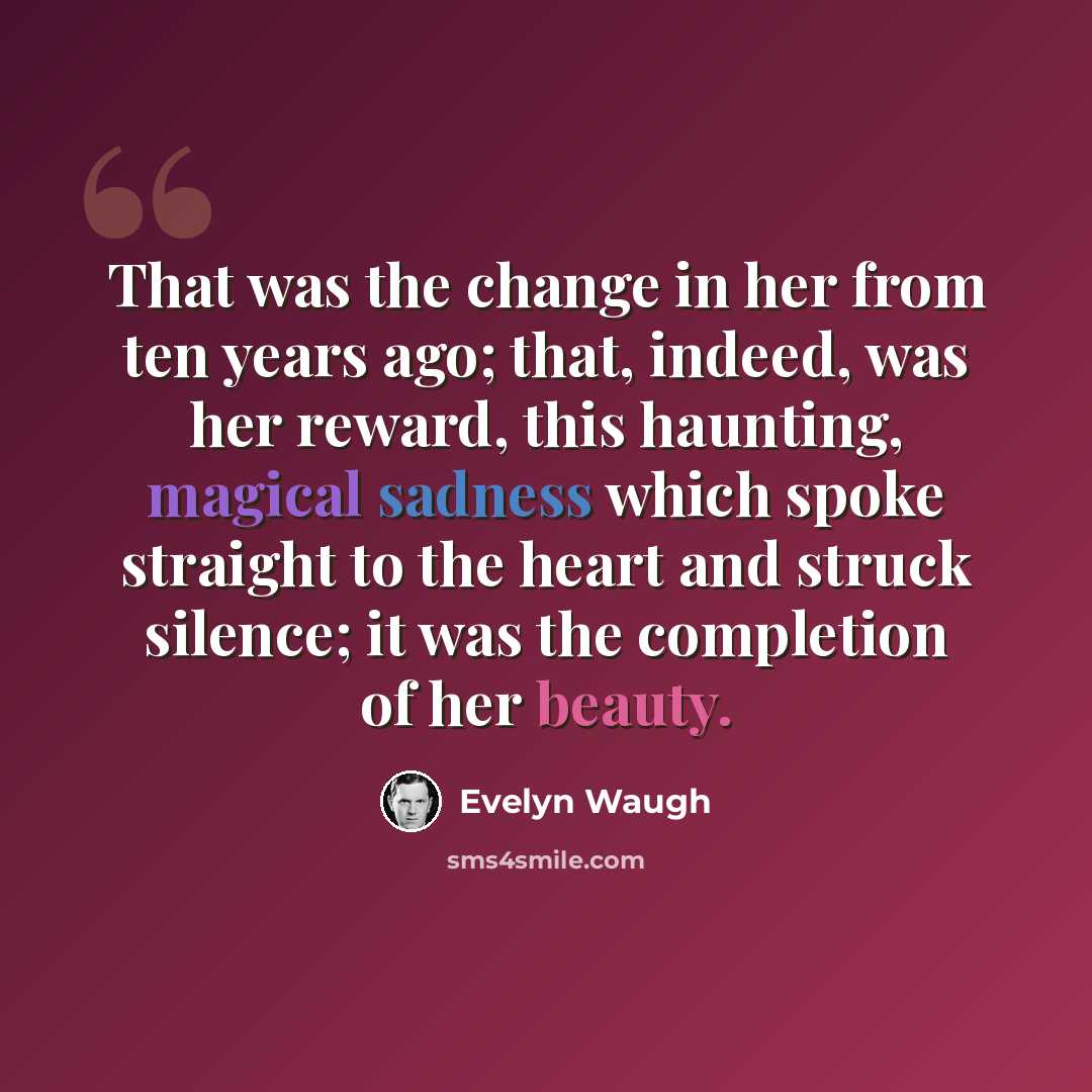 “That was the change in her from ten years ago; that, indeed, was her reward, this haunting, magical sadness which spoke straight to the heart and struck silence; it was the completion of her beauty.” quote by Evelyn Waugh