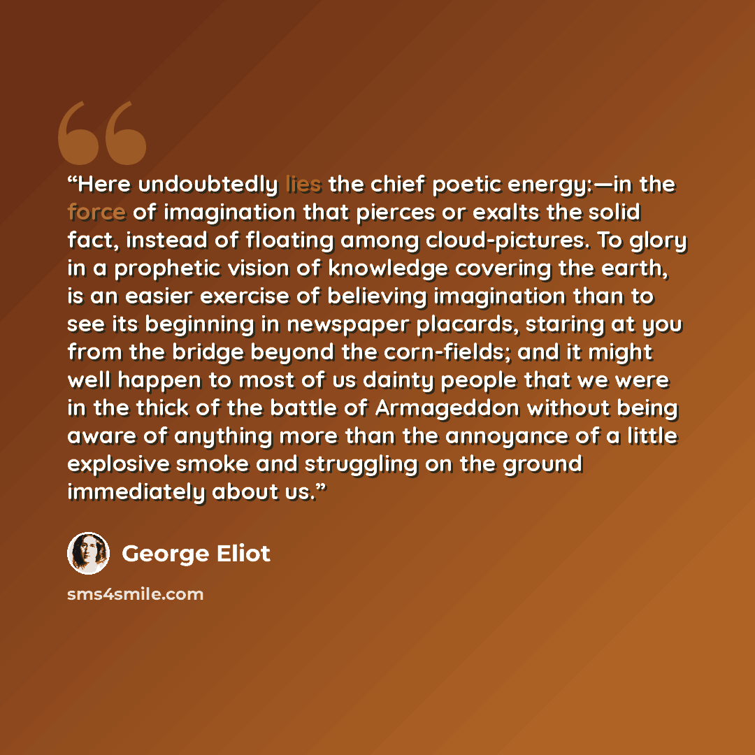 “Here undoubtedly lies the chief poetic energy:—in the force of imagination that pierces or exalts the solid fact, instead of floating among cloud-pictures. To glory in a prophetic vision of knowledge covering the earth, is an easier exercise of believing imagination than to see its beginning in…” quote by George Eliot
