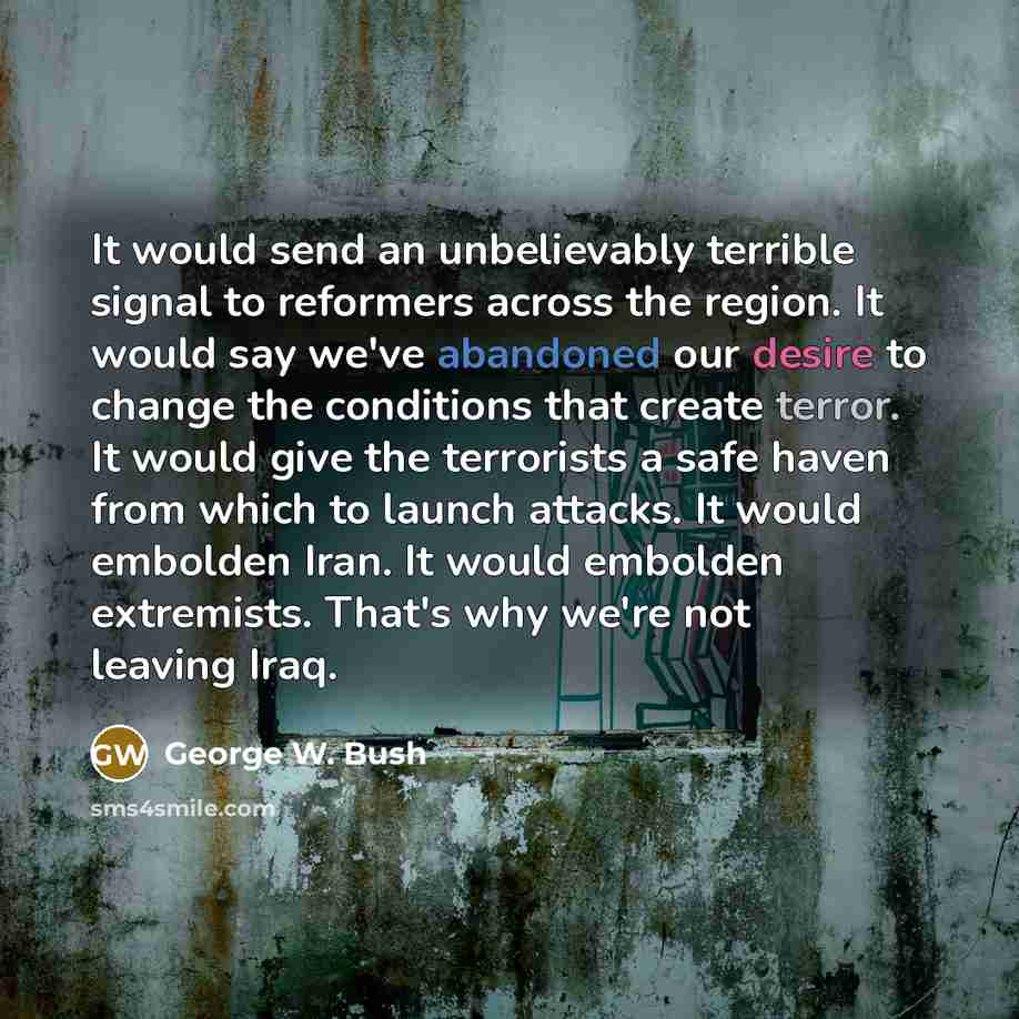 “It would send an unbelievably terrible signal to reformers across the region. It would say we've abandoned our desire to change the conditions that create terror. It would give the terrorists a safe haven from which to launch attacks. It would embolden Iran. It would embolden extremists. That's…” quote by George W. Bush