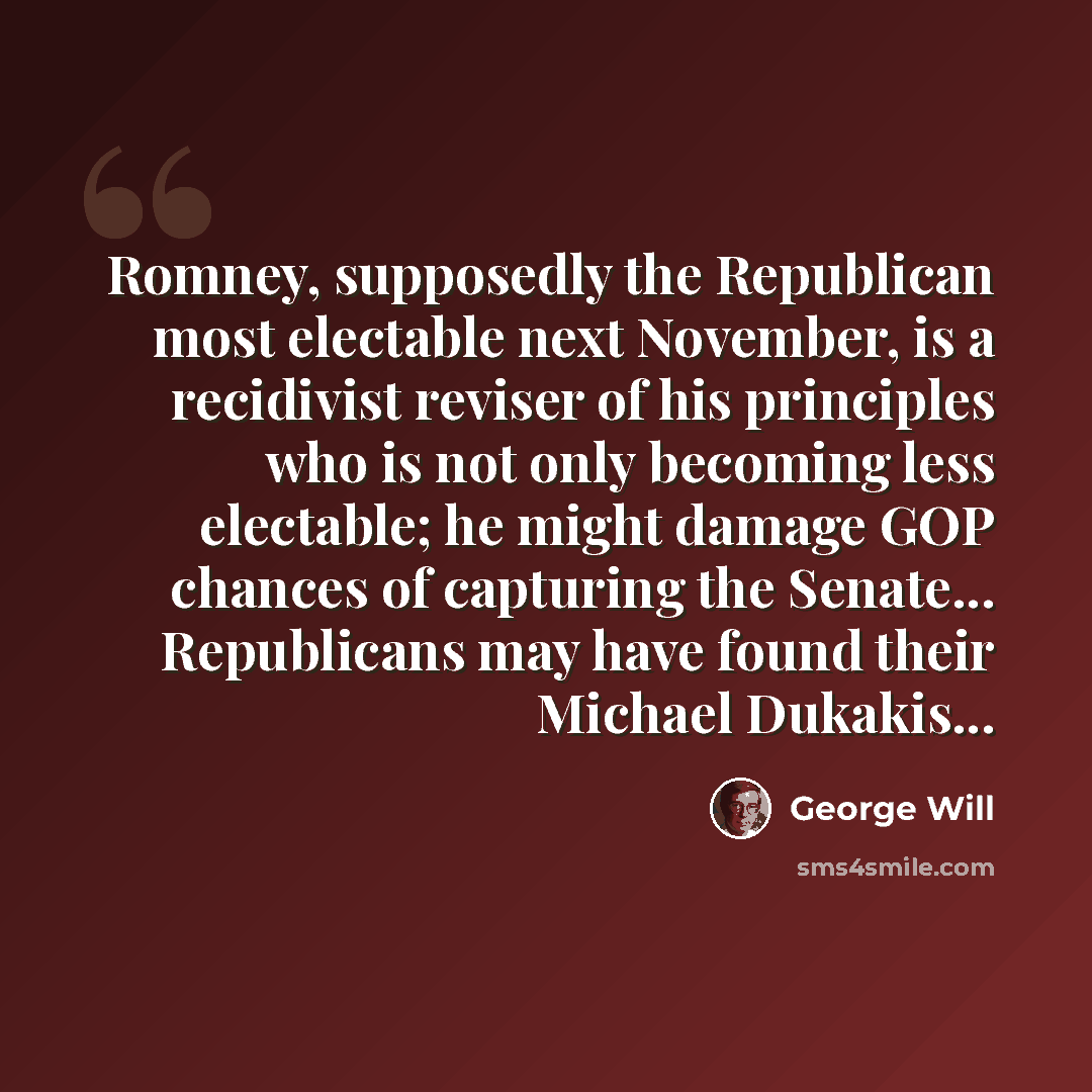 “Romney, supposedly the Republican most electable next November, is a recidivist reviser of his principles who is not only becoming less electable; he might damage GOP chances of capturing the Senate... Republicans may have found their Michael Dukakis...” quote by George Will