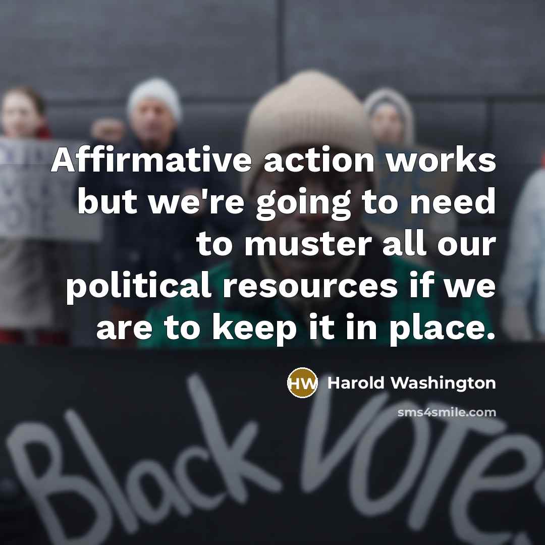 “Affirmative action works but we're going to need to muster all our political resources if we are to keep it in place.” quote by Harold Washington