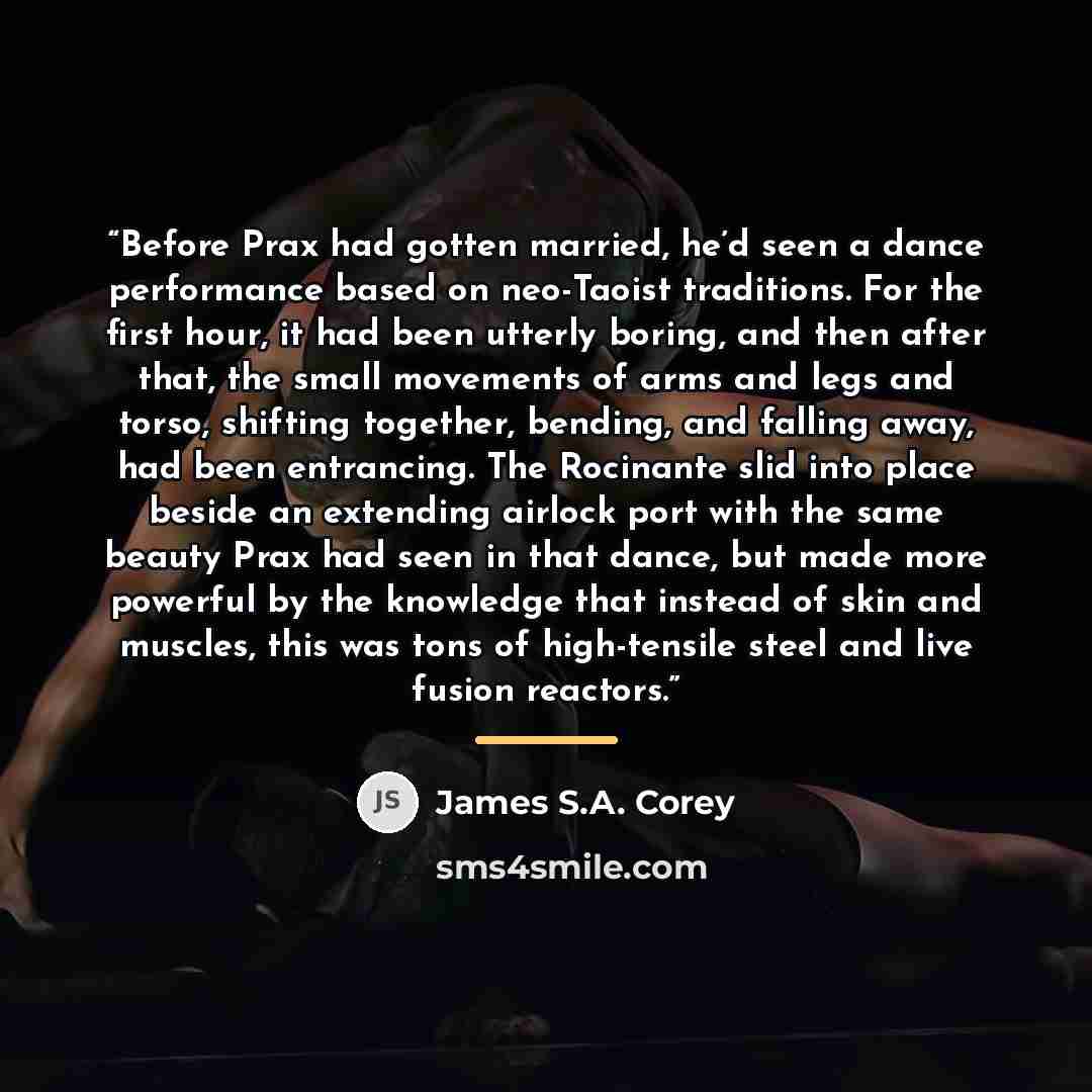 “Before Prax had gotten married, he’d seen a dance performance based on neo-Taoist traditions. For the first hour, it had been utterly boring, and then after that, the small movements of arms and legs and torso, shifting together, bending, and falling away, had been entrancing. The Rocinante slid…” quote by James S.A. Corey