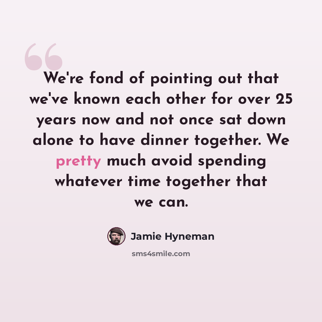 “We're fond of pointing out that we've known each other for over 25 years now and not once sat down alone to have dinner together. We pretty much avoid spending whatever time together that we can.” quote by Jamie Hyneman