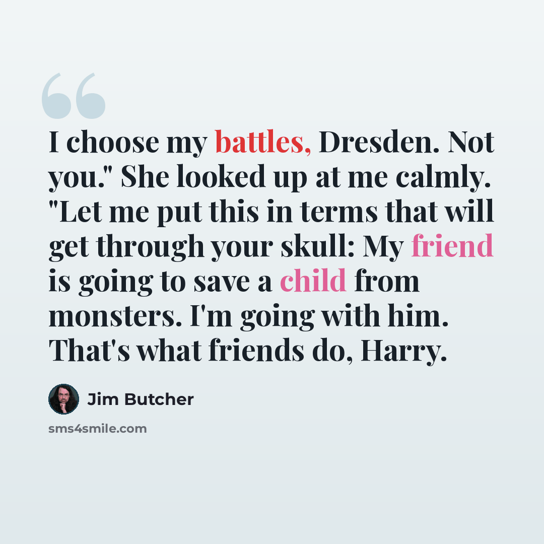 “I choose my battles, Dresden. Not you." She looked up at me calmly. "Let me put this in terms that will get through your skull: My friend is going to save a child from monsters. I'm going with him. That's what friends do, Harry.” quote by Jim Butcher